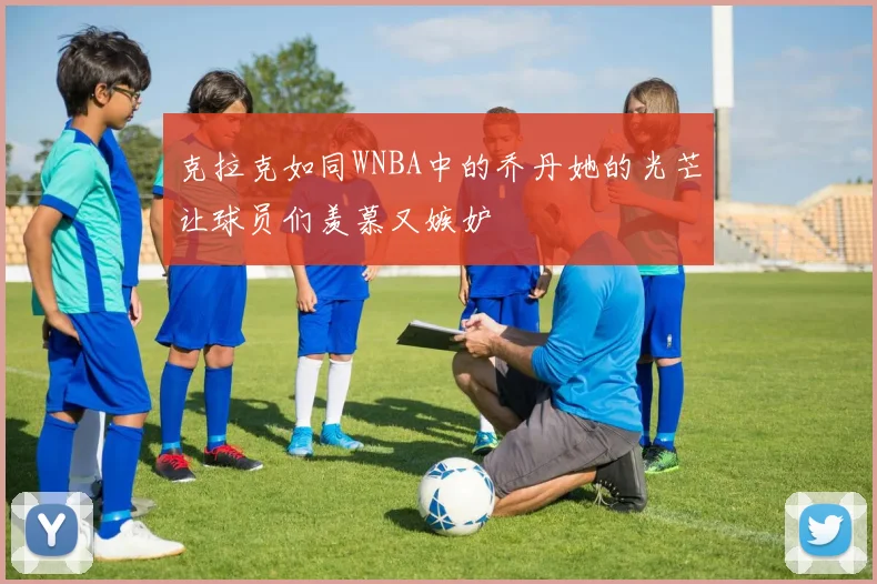 克拉克如同WNBA中的乔丹她的光芒让球员们羡慕又嫉妒