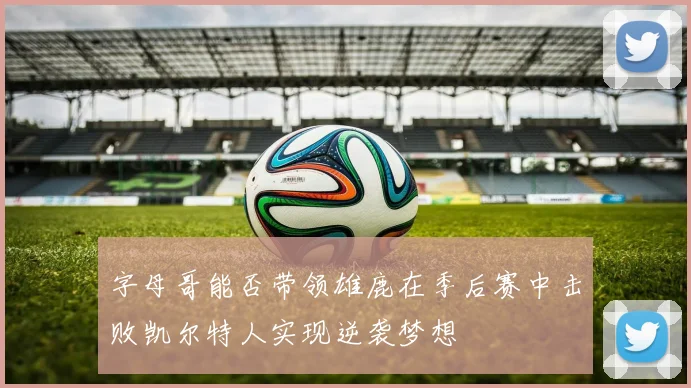 字母哥能否带领雄鹿在季后赛中击败凯尔特人实现逆袭梦想