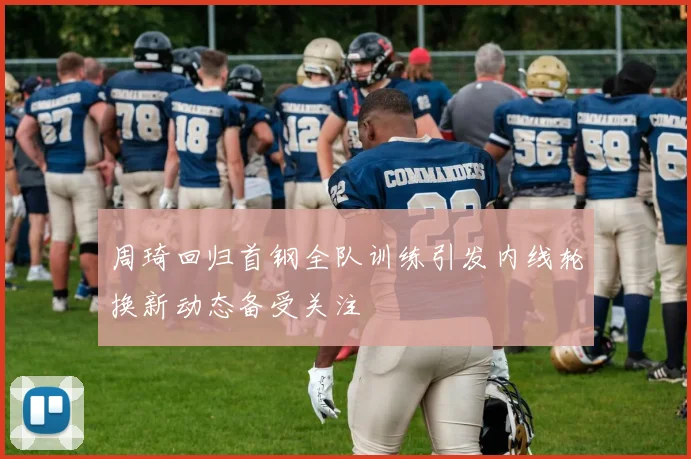 周琦回归首钢全队训练引发内线轮换新动态备受关注