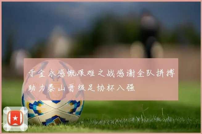 于金永感慨艰难之战感谢全队拼搏助力泰山晋级足协杯八强